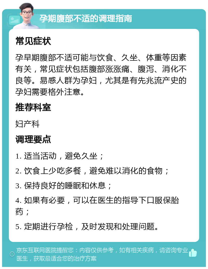 孕期腹部不适的调理指南 常见症状 孕早期腹部不适可能与饮食、久坐、体重等因素有关，常见症状包括腹部涨涨痛、腹泻、消化不良等。易感人群为孕妇，尤其是有先兆流产史的孕妇需要格外注意。 推荐科室 妇产科 调理要点 1. 适当活动，避免久坐； 2. 饮食上少吃多餐，避免难以消化的食物； 3. 保持良好的睡眠和休息； 4. 如果有必要，可以在医生的指导下口服保胎药； 5. 定期进行孕检，及时发现和处理问题。