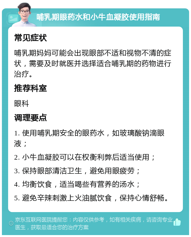 哺乳期眼药水和小牛血凝胶使用指南 常见症状 哺乳期妈妈可能会出现眼部不适和视物不清的症状，需要及时就医并选择适合哺乳期的药物进行治疗。 推荐科室 眼科 调理要点 1. 使用哺乳期安全的眼药水，如玻璃酸钠滴眼液； 2. 小牛血凝胶可以在权衡利弊后适当使用； 3. 保持眼部清洁卫生，避免用眼疲劳； 4. 均衡饮食，适当喝些有营养的汤水； 5. 避免辛辣刺激上火油腻饮食，保持心情舒畅。