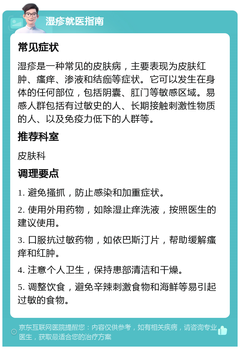 湿疹就医指南 常见症状 湿疹是一种常见的皮肤病，主要表现为皮肤红肿、瘙痒、渗液和结痂等症状。它可以发生在身体的任何部位，包括阴囊、肛门等敏感区域。易感人群包括有过敏史的人、长期接触刺激性物质的人、以及免疫力低下的人群等。 推荐科室 皮肤科 调理要点 1. 避免搔抓，防止感染和加重症状。 2. 使用外用药物，如除湿止痒洗液，按照医生的建议使用。 3. 口服抗过敏药物，如依巴斯汀片，帮助缓解瘙痒和红肿。 4. 注意个人卫生，保持患部清洁和干燥。 5. 调整饮食，避免辛辣刺激食物和海鲜等易引起过敏的食物。