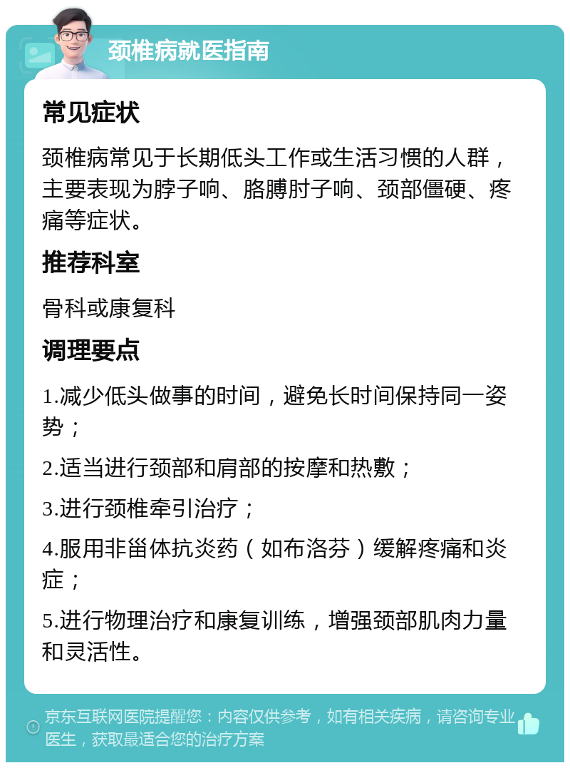 颈椎病就医指南 常见症状 颈椎病常见于长期低头工作或生活习惯的人群，主要表现为脖子响、胳膊肘子响、颈部僵硬、疼痛等症状。 推荐科室 骨科或康复科 调理要点 1.减少低头做事的时间，避免长时间保持同一姿势； 2.适当进行颈部和肩部的按摩和热敷； 3.进行颈椎牵引治疗； 4.服用非甾体抗炎药（如布洛芬）缓解疼痛和炎症； 5.进行物理治疗和康复训练，增强颈部肌肉力量和灵活性。