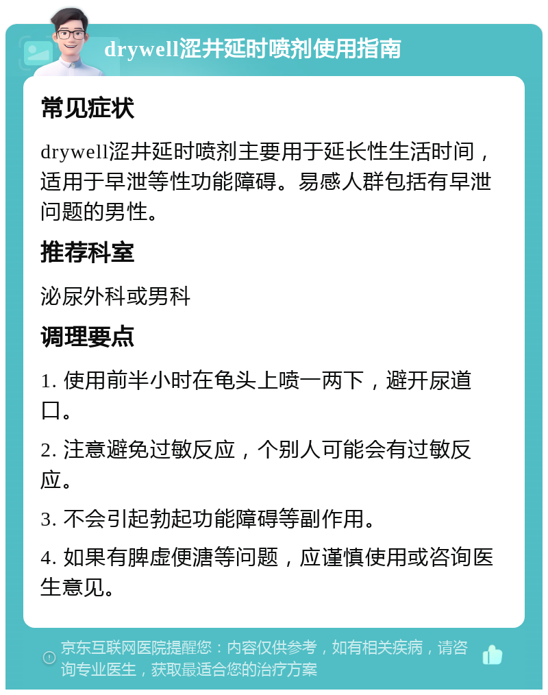 drywell涩井延时喷剂使用指南 常见症状 drywell涩井延时喷剂主要用于延长性生活时间，适用于早泄等性功能障碍。易感人群包括有早泄问题的男性。 推荐科室 泌尿外科或男科 调理要点 1. 使用前半小时在龟头上喷一两下，避开尿道口。 2. 注意避免过敏反应，个别人可能会有过敏反应。 3. 不会引起勃起功能障碍等副作用。 4. 如果有脾虚便溏等问题，应谨慎使用或咨询医生意见。