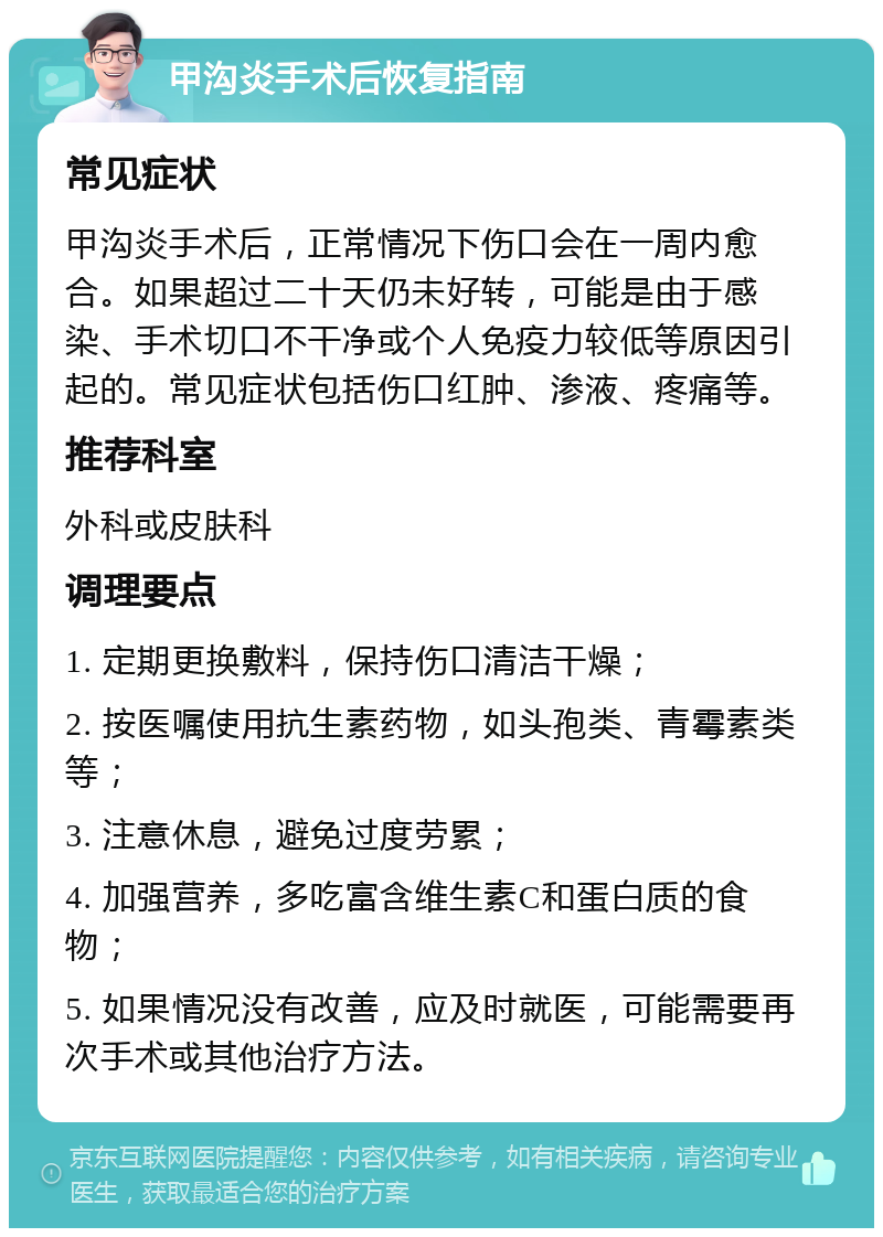 甲沟炎手术后恢复指南 常见症状 甲沟炎手术后，正常情况下伤口会在一周内愈合。如果超过二十天仍未好转，可能是由于感染、手术切口不干净或个人免疫力较低等原因引起的。常见症状包括伤口红肿、渗液、疼痛等。 推荐科室 外科或皮肤科 调理要点 1. 定期更换敷料，保持伤口清洁干燥； 2. 按医嘱使用抗生素药物，如头孢类、青霉素类等； 3. 注意休息，避免过度劳累； 4. 加强营养，多吃富含维生素C和蛋白质的食物； 5. 如果情况没有改善，应及时就医，可能需要再次手术或其他治疗方法。