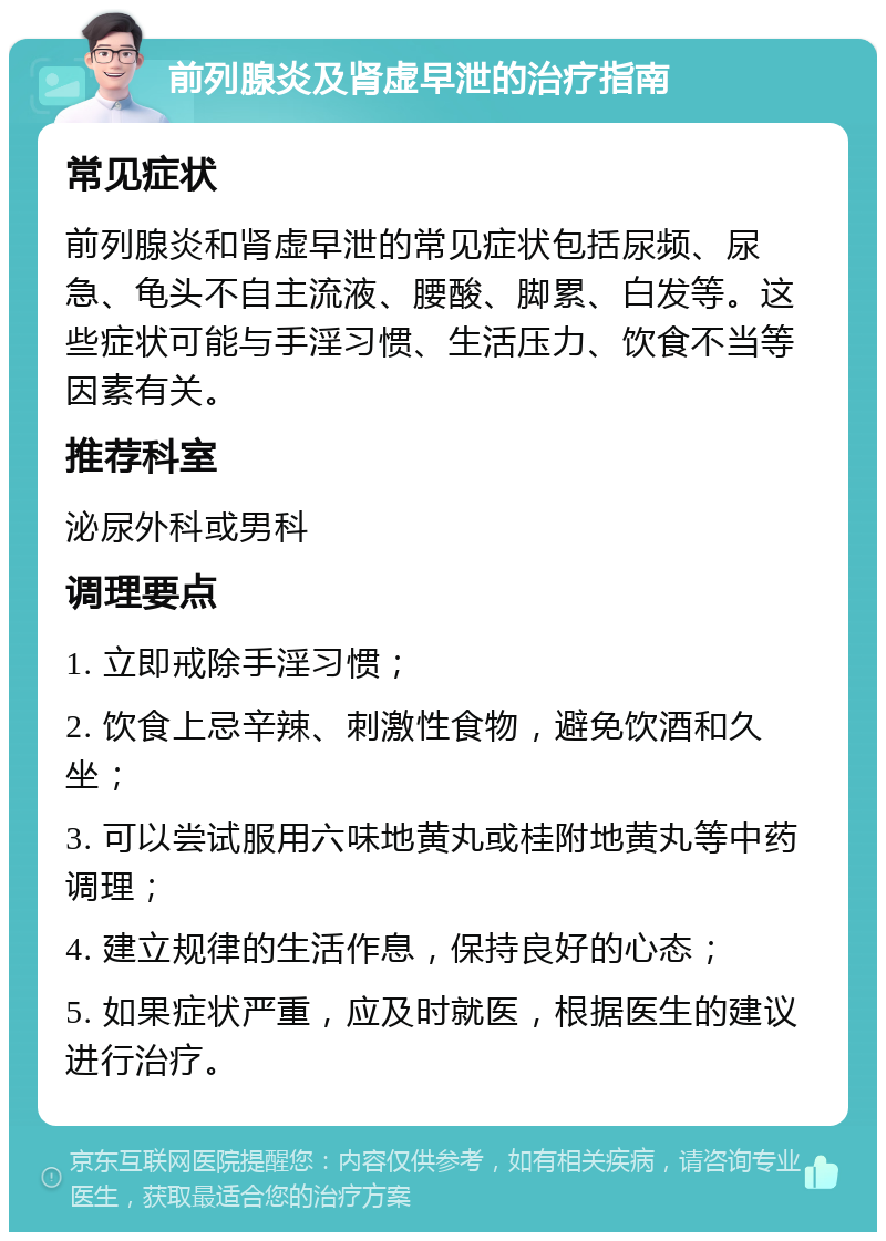 前列腺炎及肾虚早泄的治疗指南 常见症状 前列腺炎和肾虚早泄的常见症状包括尿频、尿急、龟头不自主流液、腰酸、脚累、白发等。这些症状可能与手淫习惯、生活压力、饮食不当等因素有关。 推荐科室 泌尿外科或男科 调理要点 1. 立即戒除手淫习惯； 2. 饮食上忌辛辣、刺激性食物，避免饮酒和久坐； 3. 可以尝试服用六味地黄丸或桂附地黄丸等中药调理； 4. 建立规律的生活作息，保持良好的心态； 5. 如果症状严重，应及时就医，根据医生的建议进行治疗。