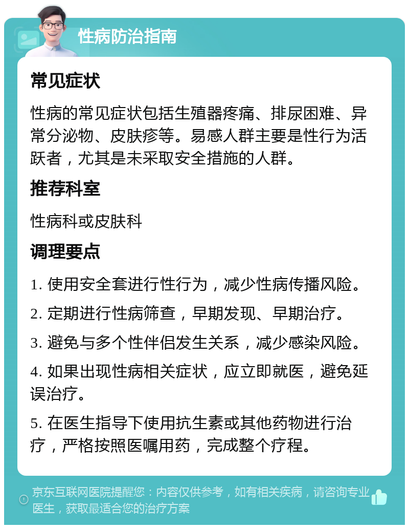 性病防治指南 常见症状 性病的常见症状包括生殖器疼痛、排尿困难、异常分泌物、皮肤疹等。易感人群主要是性行为活跃者，尤其是未采取安全措施的人群。 推荐科室 性病科或皮肤科 调理要点 1. 使用安全套进行性行为，减少性病传播风险。 2. 定期进行性病筛查，早期发现、早期治疗。 3. 避免与多个性伴侣发生关系，减少感染风险。 4. 如果出现性病相关症状，应立即就医，避免延误治疗。 5. 在医生指导下使用抗生素或其他药物进行治疗，严格按照医嘱用药，完成整个疗程。