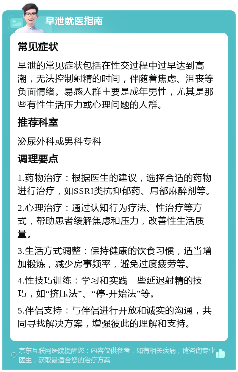 早泄就医指南 常见症状 早泄的常见症状包括在性交过程中过早达到高潮，无法控制射精的时间，伴随着焦虑、沮丧等负面情绪。易感人群主要是成年男性，尤其是那些有性生活压力或心理问题的人群。 推荐科室 泌尿外科或男科专科 调理要点 1.药物治疗：根据医生的建议，选择合适的药物进行治疗，如SSRI类抗抑郁药、局部麻醉剂等。 2.心理治疗：通过认知行为疗法、性治疗等方式，帮助患者缓解焦虑和压力，改善性生活质量。 3.生活方式调整：保持健康的饮食习惯，适当增加锻炼，减少房事频率，避免过度疲劳等。 4.性技巧训练：学习和实践一些延迟射精的技巧，如“挤压法”、“停-开始法”等。 5.伴侣支持：与伴侣进行开放和诚实的沟通，共同寻找解决方案，增强彼此的理解和支持。