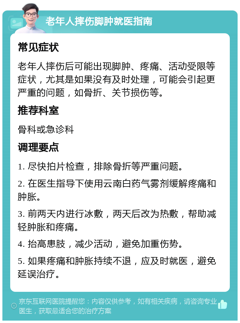 老年人摔伤脚肿就医指南 常见症状 老年人摔伤后可能出现脚肿、疼痛、活动受限等症状，尤其是如果没有及时处理，可能会引起更严重的问题，如骨折、关节损伤等。 推荐科室 骨科或急诊科 调理要点 1. 尽快拍片检查，排除骨折等严重问题。 2. 在医生指导下使用云南白药气雾剂缓解疼痛和肿胀。 3. 前两天内进行冰敷，两天后改为热敷，帮助减轻肿胀和疼痛。 4. 抬高患肢，减少活动，避免加重伤势。 5. 如果疼痛和肿胀持续不退，应及时就医，避免延误治疗。