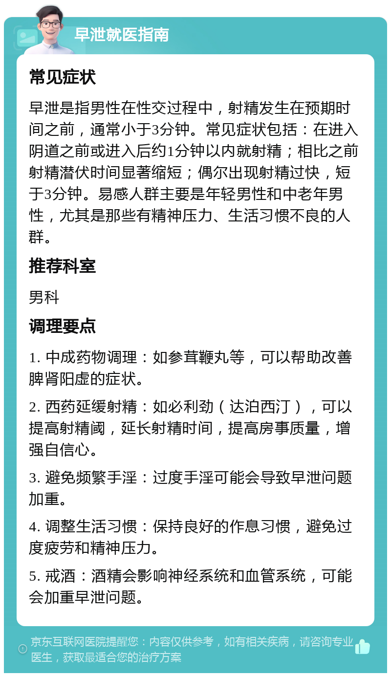 早泄就医指南 常见症状 早泄是指男性在性交过程中，射精发生在预期时间之前，通常小于3分钟。常见症状包括：在进入阴道之前或进入后约1分钟以内就射精；相比之前射精潜伏时间显著缩短；偶尔出现射精过快，短于3分钟。易感人群主要是年轻男性和中老年男性，尤其是那些有精神压力、生活习惯不良的人群。 推荐科室 男科 调理要点 1. 中成药物调理：如参茸鞭丸等，可以帮助改善脾肾阳虚的症状。 2. 西药延缓射精：如必利劲（达泊西汀），可以提高射精阈，延长射精时间，提高房事质量，增强自信心。 3. 避免频繁手淫：过度手淫可能会导致早泄问题加重。 4. 调整生活习惯：保持良好的作息习惯，避免过度疲劳和精神压力。 5. 戒酒：酒精会影响神经系统和血管系统，可能会加重早泄问题。