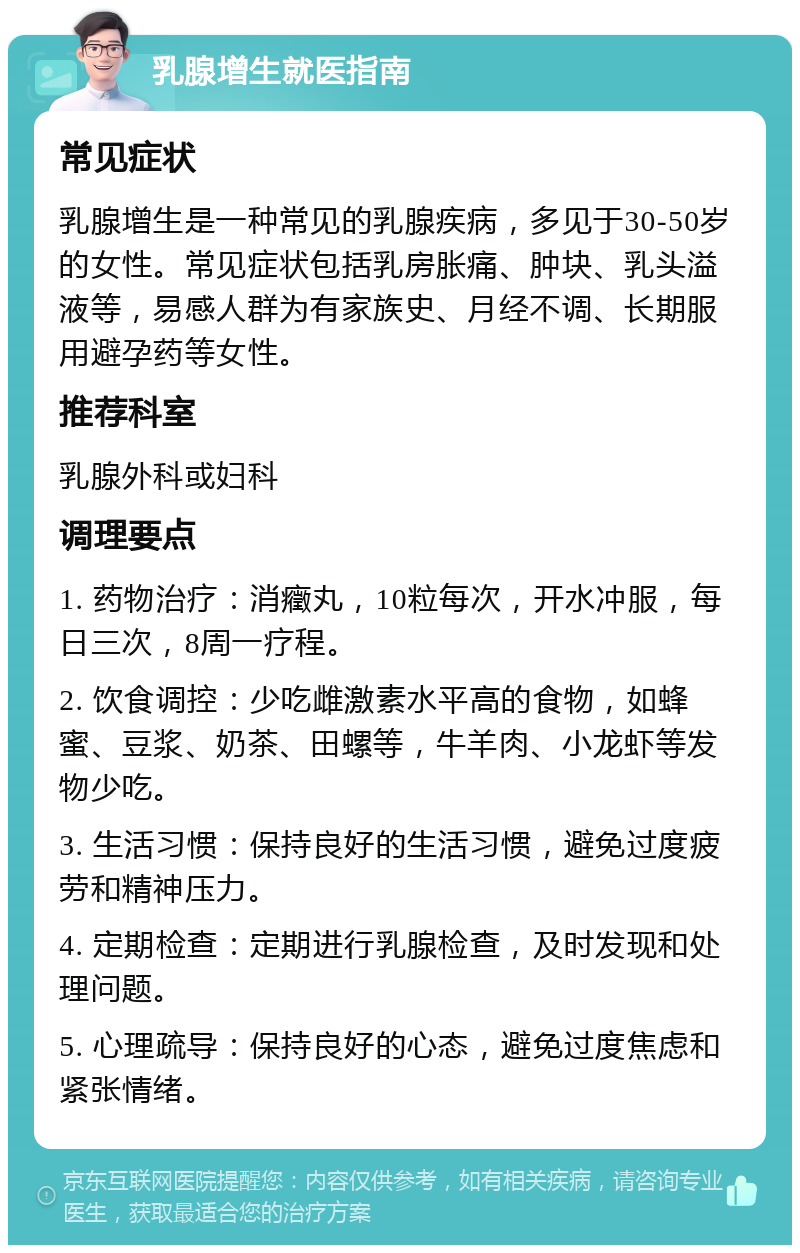 乳腺增生就医指南 常见症状 乳腺增生是一种常见的乳腺疾病，多见于30-50岁的女性。常见症状包括乳房胀痛、肿块、乳头溢液等，易感人群为有家族史、月经不调、长期服用避孕药等女性。 推荐科室 乳腺外科或妇科 调理要点 1. 药物治疗：消癥丸，10粒每次，开水冲服，每日三次，8周一疗程。 2. 饮食调控：少吃雌激素水平高的食物，如蜂蜜、豆浆、奶茶、田螺等，牛羊肉、小龙虾等发物少吃。 3. 生活习惯：保持良好的生活习惯，避免过度疲劳和精神压力。 4. 定期检查：定期进行乳腺检查，及时发现和处理问题。 5. 心理疏导：保持良好的心态，避免过度焦虑和紧张情绪。