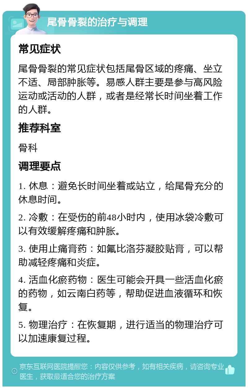 尾骨骨裂的治疗与调理 常见症状 尾骨骨裂的常见症状包括尾骨区域的疼痛、坐立不适、局部肿胀等。易感人群主要是参与高风险运动或活动的人群，或者是经常长时间坐着工作的人群。 推荐科室 骨科 调理要点 1. 休息：避免长时间坐着或站立，给尾骨充分的休息时间。 2. 冷敷：在受伤的前48小时内，使用冰袋冷敷可以有效缓解疼痛和肿胀。 3. 使用止痛膏药：如氟比洛芬凝胶贴膏，可以帮助减轻疼痛和炎症。 4. 活血化瘀药物：医生可能会开具一些活血化瘀的药物，如云南白药等，帮助促进血液循环和恢复。 5. 物理治疗：在恢复期，进行适当的物理治疗可以加速康复过程。