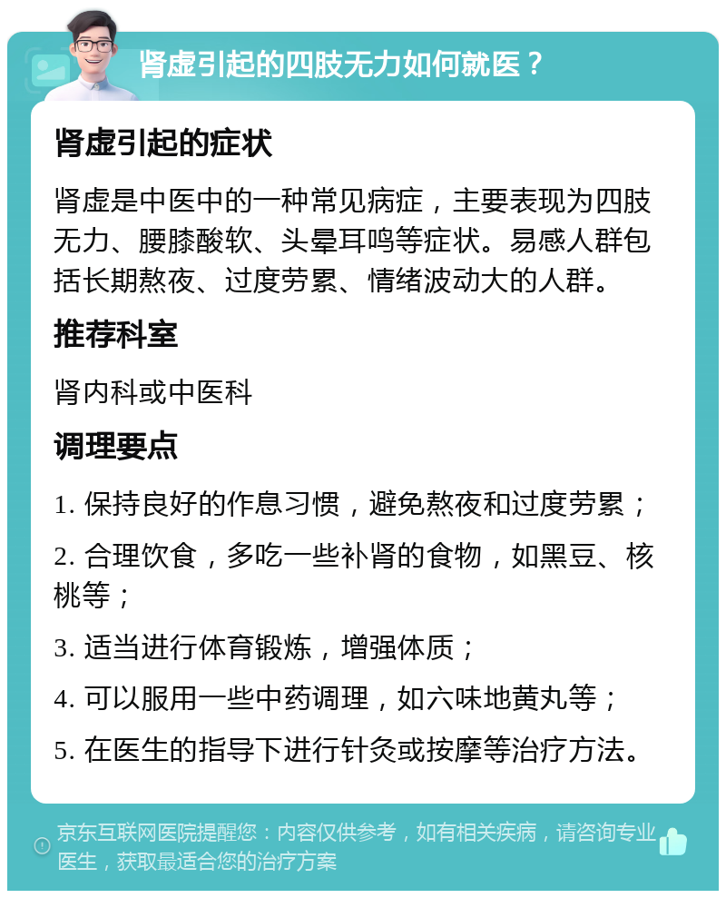 肾虚引起的四肢无力如何就医？ 肾虚引起的症状 肾虚是中医中的一种常见病症，主要表现为四肢无力、腰膝酸软、头晕耳鸣等症状。易感人群包括长期熬夜、过度劳累、情绪波动大的人群。 推荐科室 肾内科或中医科 调理要点 1. 保持良好的作息习惯，避免熬夜和过度劳累； 2. 合理饮食，多吃一些补肾的食物，如黑豆、核桃等； 3. 适当进行体育锻炼，增强体质； 4. 可以服用一些中药调理，如六味地黄丸等； 5. 在医生的指导下进行针灸或按摩等治疗方法。