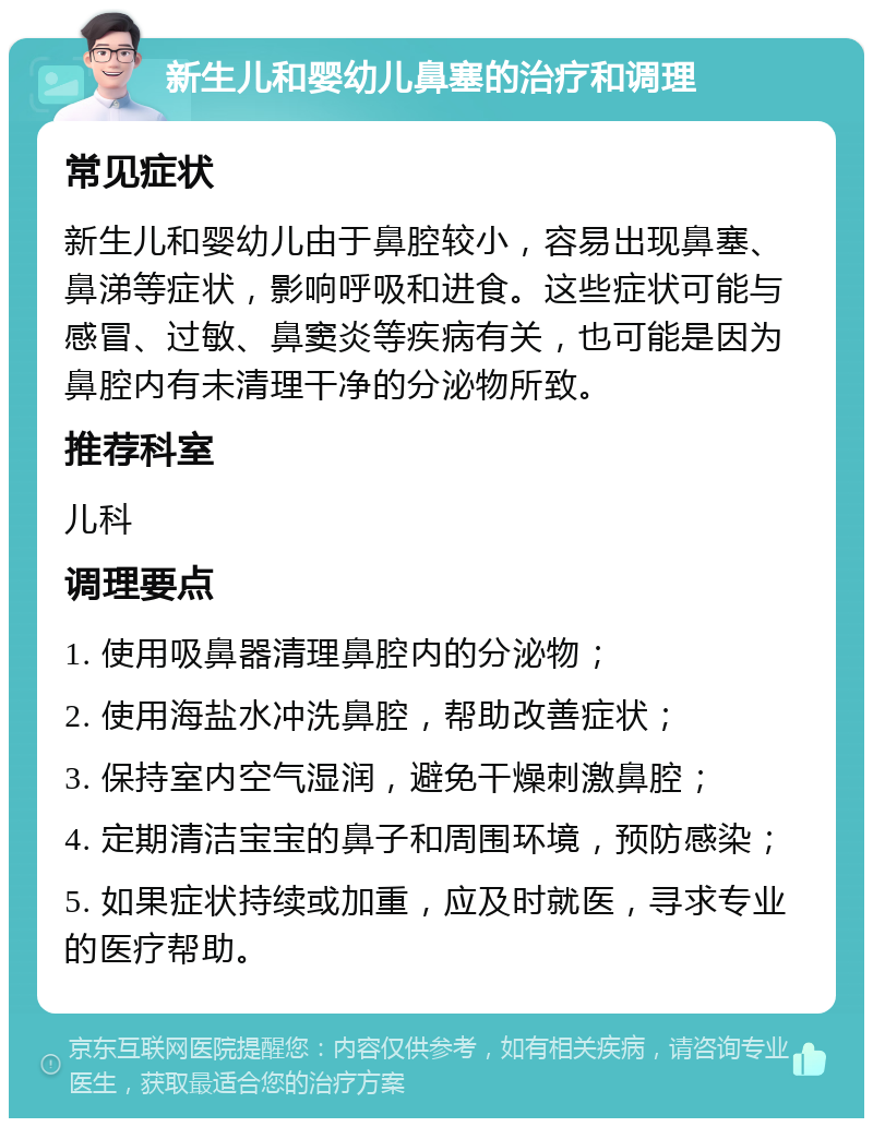 新生儿和婴幼儿鼻塞的治疗和调理 常见症状 新生儿和婴幼儿由于鼻腔较小，容易出现鼻塞、鼻涕等症状，影响呼吸和进食。这些症状可能与感冒、过敏、鼻窦炎等疾病有关，也可能是因为鼻腔内有未清理干净的分泌物所致。 推荐科室 儿科 调理要点 1. 使用吸鼻器清理鼻腔内的分泌物； 2. 使用海盐水冲洗鼻腔，帮助改善症状； 3. 保持室内空气湿润，避免干燥刺激鼻腔； 4. 定期清洁宝宝的鼻子和周围环境，预防感染； 5. 如果症状持续或加重，应及时就医，寻求专业的医疗帮助。