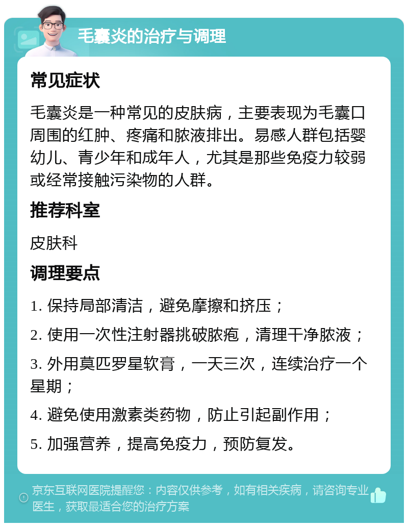 毛囊炎的治疗与调理 常见症状 毛囊炎是一种常见的皮肤病，主要表现为毛囊口周围的红肿、疼痛和脓液排出。易感人群包括婴幼儿、青少年和成年人，尤其是那些免疫力较弱或经常接触污染物的人群。 推荐科室 皮肤科 调理要点 1. 保持局部清洁，避免摩擦和挤压； 2. 使用一次性注射器挑破脓疱，清理干净脓液； 3. 外用莫匹罗星软膏，一天三次，连续治疗一个星期； 4. 避免使用激素类药物，防止引起副作用； 5. 加强营养，提高免疫力，预防复发。