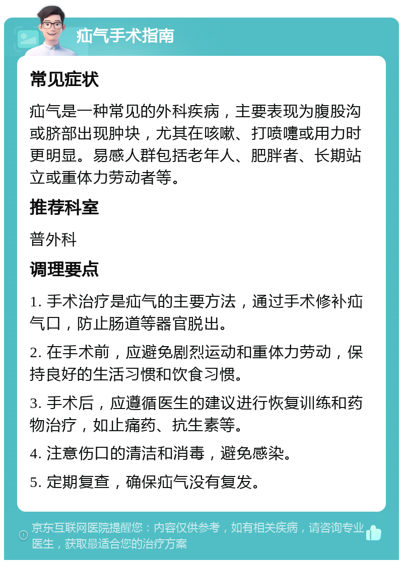 疝气手术指南 常见症状 疝气是一种常见的外科疾病，主要表现为腹股沟或脐部出现肿块，尤其在咳嗽、打喷嚏或用力时更明显。易感人群包括老年人、肥胖者、长期站立或重体力劳动者等。 推荐科室 普外科 调理要点 1. 手术治疗是疝气的主要方法，通过手术修补疝气口，防止肠道等器官脱出。 2. 在手术前，应避免剧烈运动和重体力劳动，保持良好的生活习惯和饮食习惯。 3. 手术后，应遵循医生的建议进行恢复训练和药物治疗，如止痛药、抗生素等。 4. 注意伤口的清洁和消毒，避免感染。 5. 定期复查，确保疝气没有复发。