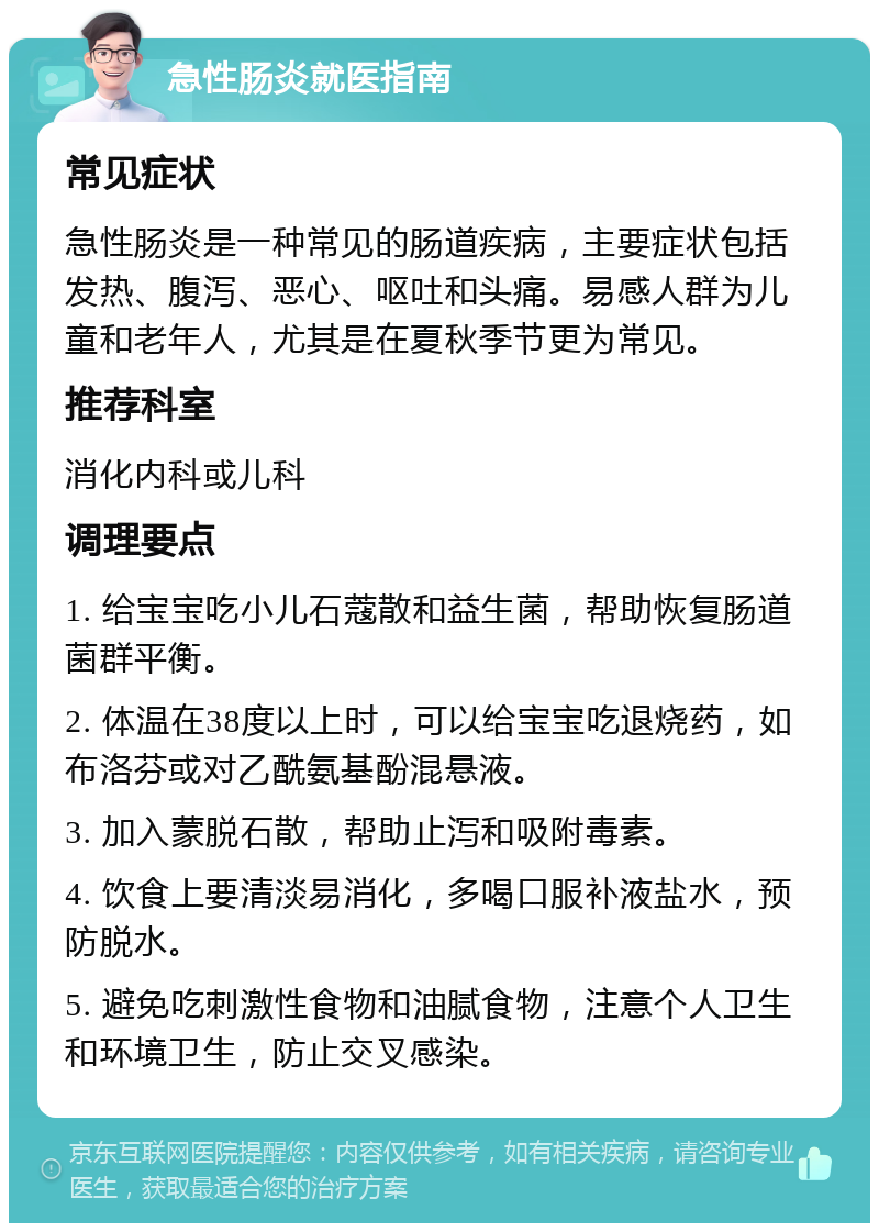 急性肠炎就医指南 常见症状 急性肠炎是一种常见的肠道疾病，主要症状包括发热、腹泻、恶心、呕吐和头痛。易感人群为儿童和老年人，尤其是在夏秋季节更为常见。 推荐科室 消化内科或儿科 调理要点 1. 给宝宝吃小儿石蔻散和益生菌，帮助恢复肠道菌群平衡。 2. 体温在38度以上时，可以给宝宝吃退烧药，如布洛芬或对乙酰氨基酚混悬液。 3. 加入蒙脱石散，帮助止泻和吸附毒素。 4. 饮食上要清淡易消化，多喝口服补液盐水，预防脱水。 5. 避免吃刺激性食物和油腻食物，注意个人卫生和环境卫生，防止交叉感染。