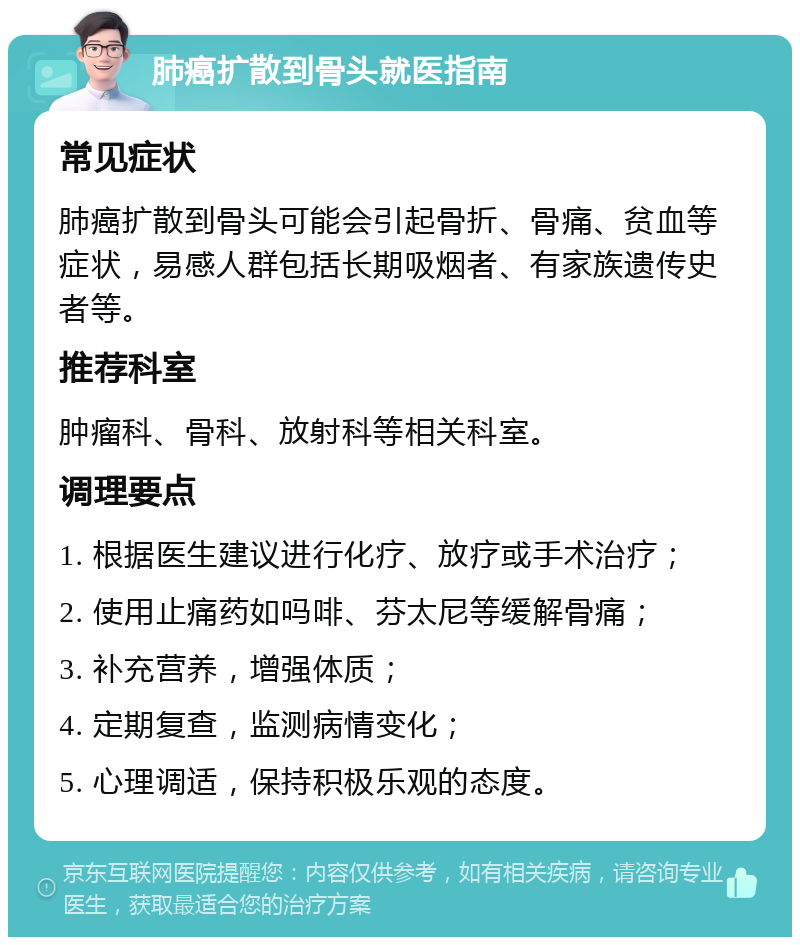 肺癌扩散到骨头就医指南 常见症状 肺癌扩散到骨头可能会引起骨折、骨痛、贫血等症状，易感人群包括长期吸烟者、有家族遗传史者等。 推荐科室 肿瘤科、骨科、放射科等相关科室。 调理要点 1. 根据医生建议进行化疗、放疗或手术治疗； 2. 使用止痛药如吗啡、芬太尼等缓解骨痛； 3. 补充营养，增强体质； 4. 定期复查，监测病情变化； 5. 心理调适，保持积极乐观的态度。