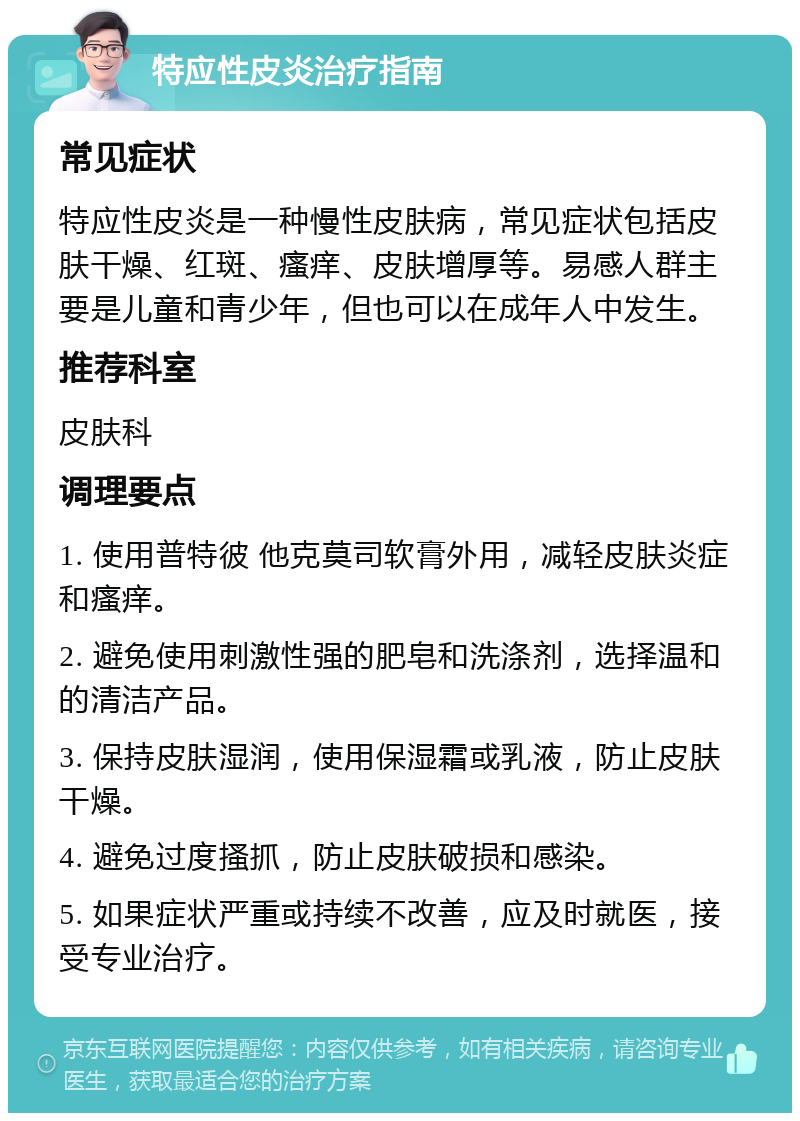 特应性皮炎治疗指南 常见症状 特应性皮炎是一种慢性皮肤病，常见症状包括皮肤干燥、红斑、瘙痒、皮肤增厚等。易感人群主要是儿童和青少年，但也可以在成年人中发生。 推荐科室 皮肤科 调理要点 1. 使用普特彼 他克莫司软膏外用，减轻皮肤炎症和瘙痒。 2. 避免使用刺激性强的肥皂和洗涤剂，选择温和的清洁产品。 3. 保持皮肤湿润，使用保湿霜或乳液，防止皮肤干燥。 4. 避免过度搔抓，防止皮肤破损和感染。 5. 如果症状严重或持续不改善，应及时就医，接受专业治疗。