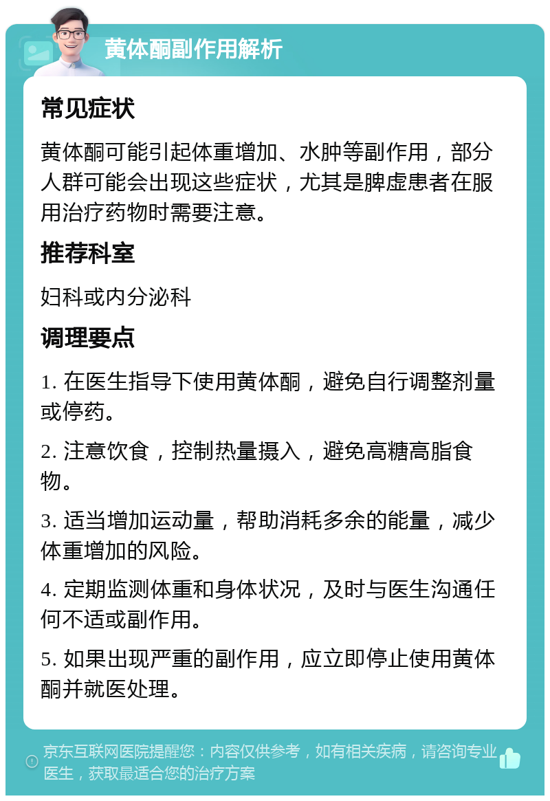 黄体酮副作用解析 常见症状 黄体酮可能引起体重增加、水肿等副作用，部分人群可能会出现这些症状，尤其是脾虚患者在服用治疗药物时需要注意。 推荐科室 妇科或内分泌科 调理要点 1. 在医生指导下使用黄体酮，避免自行调整剂量或停药。 2. 注意饮食，控制热量摄入，避免高糖高脂食物。 3. 适当增加运动量，帮助消耗多余的能量，减少体重增加的风险。 4. 定期监测体重和身体状况，及时与医生沟通任何不适或副作用。 5. 如果出现严重的副作用，应立即停止使用黄体酮并就医处理。