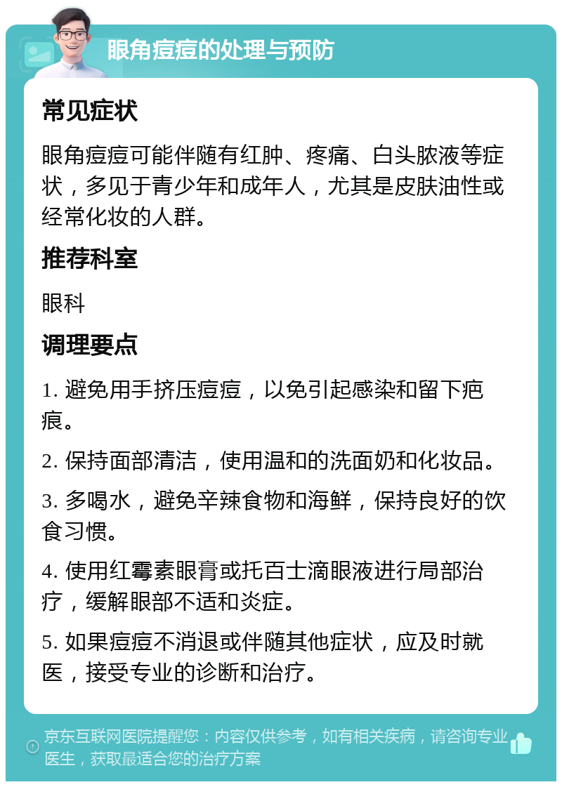 眼角痘痘的处理与预防 常见症状 眼角痘痘可能伴随有红肿、疼痛、白头脓液等症状，多见于青少年和成年人，尤其是皮肤油性或经常化妆的人群。 推荐科室 眼科 调理要点 1. 避免用手挤压痘痘，以免引起感染和留下疤痕。 2. 保持面部清洁，使用温和的洗面奶和化妆品。 3. 多喝水，避免辛辣食物和海鲜，保持良好的饮食习惯。 4. 使用红霉素眼膏或托百士滴眼液进行局部治疗，缓解眼部不适和炎症。 5. 如果痘痘不消退或伴随其他症状，应及时就医，接受专业的诊断和治疗。