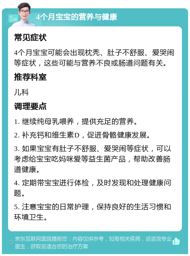 4个月宝宝的营养与健康 常见症状 4个月宝宝可能会出现枕秃、肚子不舒服、爱哭闹等症状，这些可能与营养不良或肠道问题有关。 推荐科室 儿科 调理要点 1. 继续纯母乳喂养，提供充足的营养。 2. 补充钙和维生素D，促进骨骼健康发展。 3. 如果宝宝有肚子不舒服、爱哭闹等症状，可以考虑给宝宝吃妈咪爱等益生菌产品，帮助改善肠道健康。 4. 定期带宝宝进行体检，及时发现和处理健康问题。 5. 注意宝宝的日常护理，保持良好的生活习惯和环境卫生。