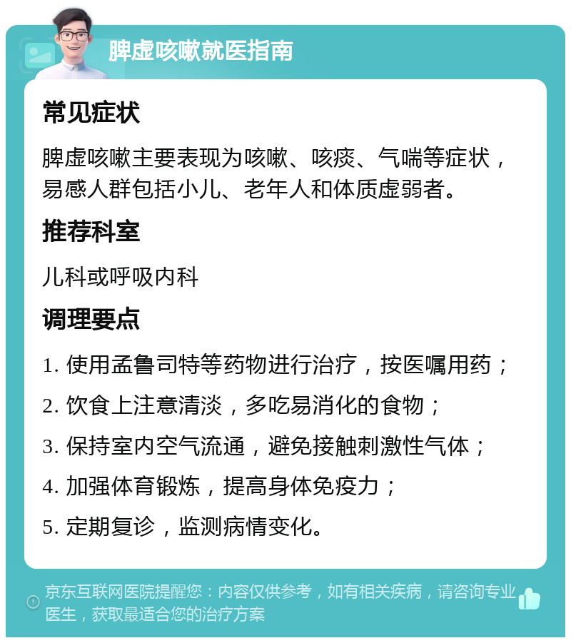 脾虚咳嗽就医指南 常见症状 脾虚咳嗽主要表现为咳嗽、咳痰、气喘等症状，易感人群包括小儿、老年人和体质虚弱者。 推荐科室 儿科或呼吸内科 调理要点 1. 使用孟鲁司特等药物进行治疗，按医嘱用药； 2. 饮食上注意清淡，多吃易消化的食物； 3. 保持室内空气流通，避免接触刺激性气体； 4. 加强体育锻炼，提高身体免疫力； 5. 定期复诊，监测病情变化。