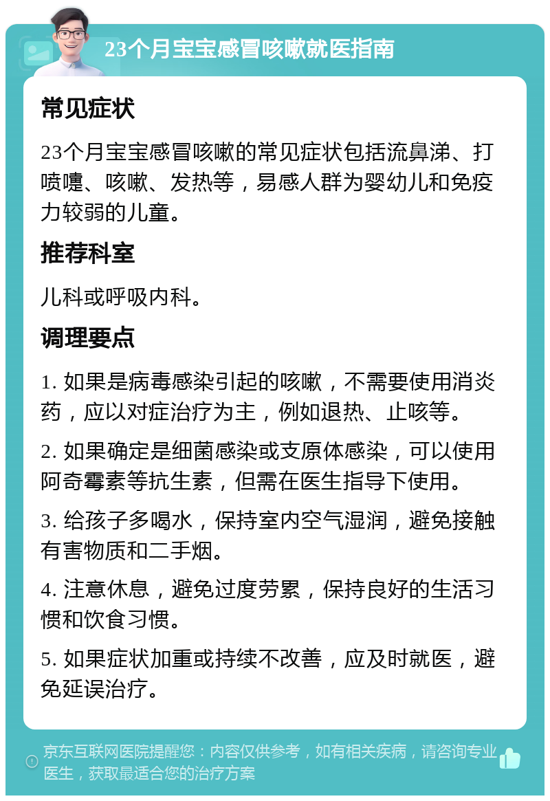 23个月宝宝感冒咳嗽就医指南 常见症状 23个月宝宝感冒咳嗽的常见症状包括流鼻涕、打喷嚏、咳嗽、发热等，易感人群为婴幼儿和免疫力较弱的儿童。 推荐科室 儿科或呼吸内科。 调理要点 1. 如果是病毒感染引起的咳嗽，不需要使用消炎药，应以对症治疗为主，例如退热、止咳等。 2. 如果确定是细菌感染或支原体感染，可以使用阿奇霉素等抗生素，但需在医生指导下使用。 3. 给孩子多喝水，保持室内空气湿润，避免接触有害物质和二手烟。 4. 注意休息，避免过度劳累，保持良好的生活习惯和饮食习惯。 5. 如果症状加重或持续不改善，应及时就医，避免延误治疗。