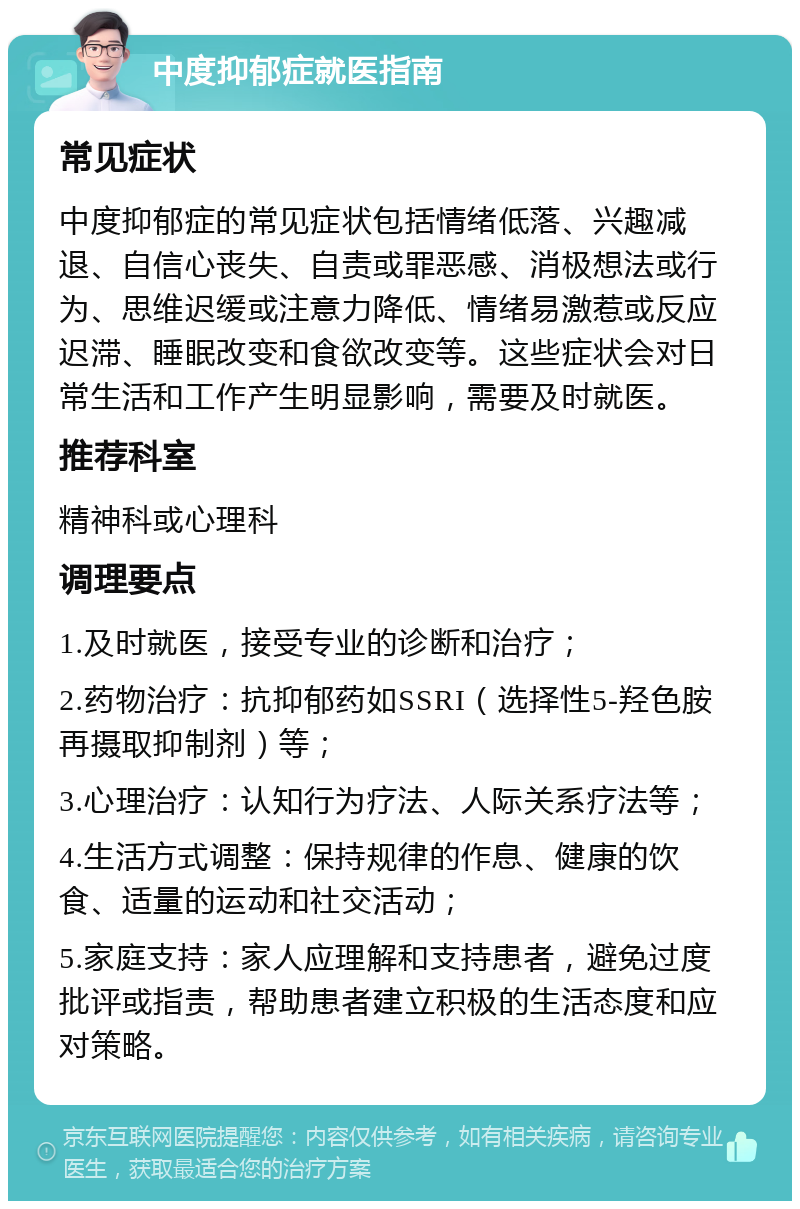 中度抑郁症就医指南 常见症状 中度抑郁症的常见症状包括情绪低落、兴趣减退、自信心丧失、自责或罪恶感、消极想法或行为、思维迟缓或注意力降低、情绪易激惹或反应迟滞、睡眠改变和食欲改变等。这些症状会对日常生活和工作产生明显影响，需要及时就医。 推荐科室 精神科或心理科 调理要点 1.及时就医，接受专业的诊断和治疗； 2.药物治疗：抗抑郁药如SSRI（选择性5-羟色胺再摄取抑制剂）等； 3.心理治疗：认知行为疗法、人际关系疗法等； 4.生活方式调整：保持规律的作息、健康的饮食、适量的运动和社交活动； 5.家庭支持：家人应理解和支持患者，避免过度批评或指责，帮助患者建立积极的生活态度和应对策略。