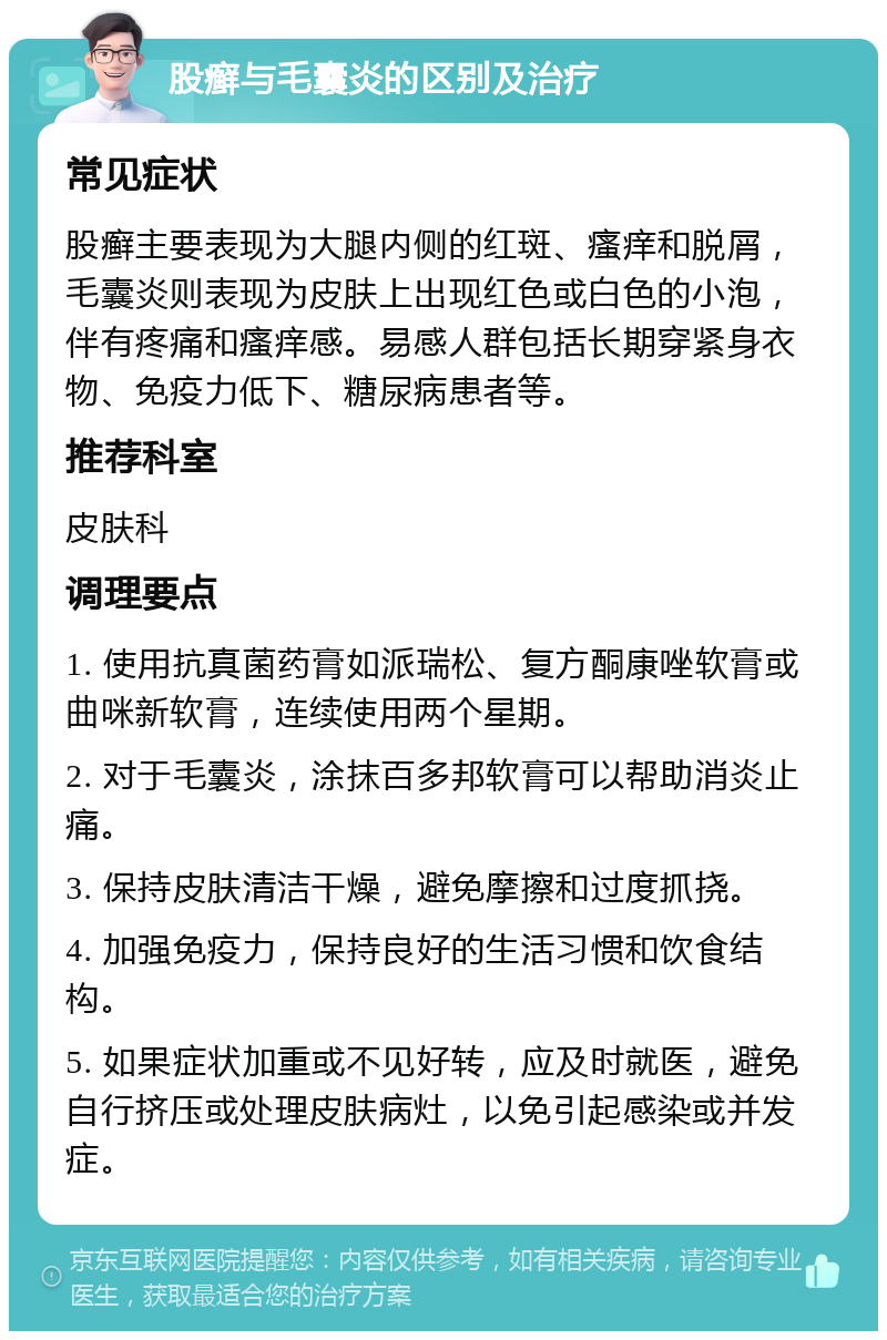 股癣与毛囊炎的区别及治疗 常见症状 股癣主要表现为大腿内侧的红斑、瘙痒和脱屑，毛囊炎则表现为皮肤上出现红色或白色的小泡，伴有疼痛和瘙痒感。易感人群包括长期穿紧身衣物、免疫力低下、糖尿病患者等。 推荐科室 皮肤科 调理要点 1. 使用抗真菌药膏如派瑞松、复方酮康唑软膏或曲咪新软膏，连续使用两个星期。 2. 对于毛囊炎，涂抹百多邦软膏可以帮助消炎止痛。 3. 保持皮肤清洁干燥，避免摩擦和过度抓挠。 4. 加强免疫力，保持良好的生活习惯和饮食结构。 5. 如果症状加重或不见好转，应及时就医，避免自行挤压或处理皮肤病灶，以免引起感染或并发症。