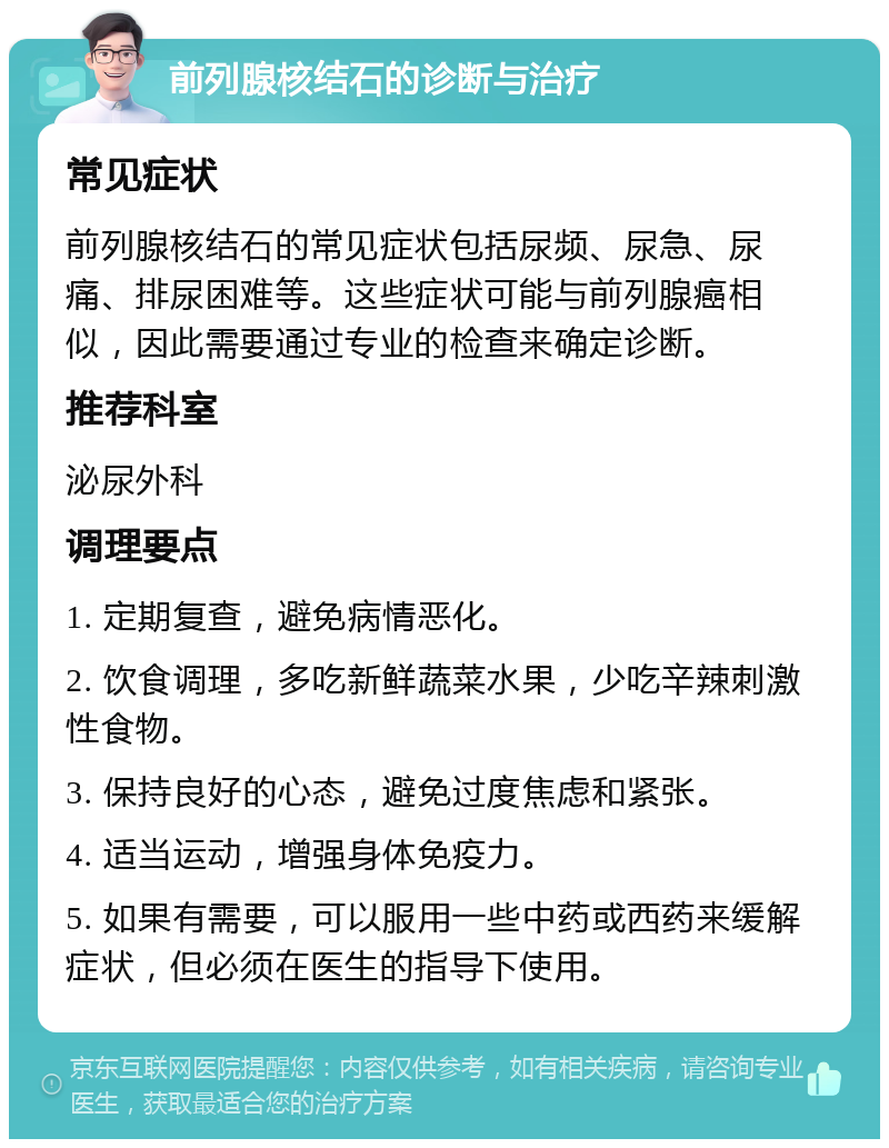 前列腺核结石的诊断与治疗 常见症状 前列腺核结石的常见症状包括尿频、尿急、尿痛、排尿困难等。这些症状可能与前列腺癌相似，因此需要通过专业的检查来确定诊断。 推荐科室 泌尿外科 调理要点 1. 定期复查，避免病情恶化。 2. 饮食调理，多吃新鲜蔬菜水果，少吃辛辣刺激性食物。 3. 保持良好的心态，避免过度焦虑和紧张。 4. 适当运动，增强身体免疫力。 5. 如果有需要，可以服用一些中药或西药来缓解症状，但必须在医生的指导下使用。