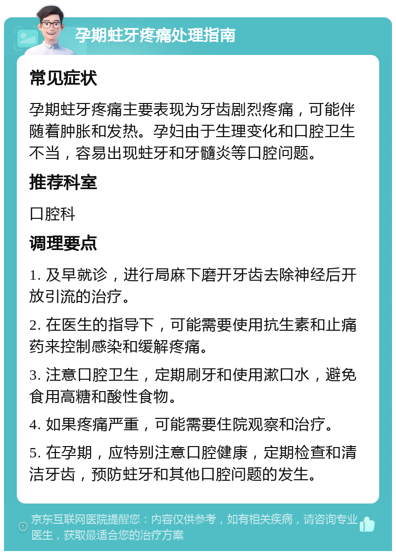 孕期蛀牙疼痛处理指南 常见症状 孕期蛀牙疼痛主要表现为牙齿剧烈疼痛，可能伴随着肿胀和发热。孕妇由于生理变化和口腔卫生不当，容易出现蛀牙和牙髓炎等口腔问题。 推荐科室 口腔科 调理要点 1. 及早就诊，进行局麻下磨开牙齿去除神经后开放引流的治疗。 2. 在医生的指导下，可能需要使用抗生素和止痛药来控制感染和缓解疼痛。 3. 注意口腔卫生，定期刷牙和使用漱口水，避免食用高糖和酸性食物。 4. 如果疼痛严重，可能需要住院观察和治疗。 5. 在孕期，应特别注意口腔健康，定期检查和清洁牙齿，预防蛀牙和其他口腔问题的发生。