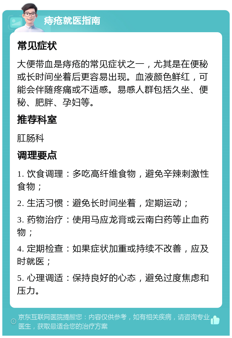 痔疮就医指南 常见症状 大便带血是痔疮的常见症状之一，尤其是在便秘或长时间坐着后更容易出现。血液颜色鲜红，可能会伴随疼痛或不适感。易感人群包括久坐、便秘、肥胖、孕妇等。 推荐科室 肛肠科 调理要点 1. 饮食调理：多吃高纤维食物，避免辛辣刺激性食物； 2. 生活习惯：避免长时间坐着，定期运动； 3. 药物治疗：使用马应龙膏或云南白药等止血药物； 4. 定期检查：如果症状加重或持续不改善，应及时就医； 5. 心理调适：保持良好的心态，避免过度焦虑和压力。