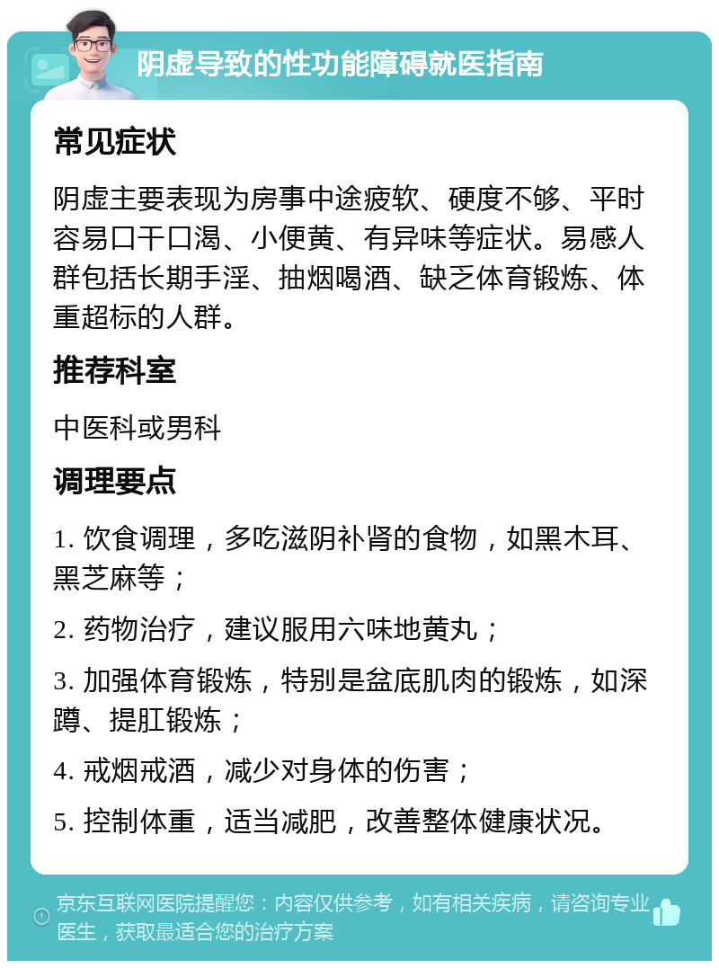 阴虚导致的性功能障碍就医指南 常见症状 阴虚主要表现为房事中途疲软、硬度不够、平时容易口干口渴、小便黄、有异味等症状。易感人群包括长期手淫、抽烟喝酒、缺乏体育锻炼、体重超标的人群。 推荐科室 中医科或男科 调理要点 1. 饮食调理，多吃滋阴补肾的食物，如黑木耳、黑芝麻等； 2. 药物治疗，建议服用六味地黄丸； 3. 加强体育锻炼，特别是盆底肌肉的锻炼，如深蹲、提肛锻炼； 4. 戒烟戒酒，减少对身体的伤害； 5. 控制体重，适当减肥，改善整体健康状况。