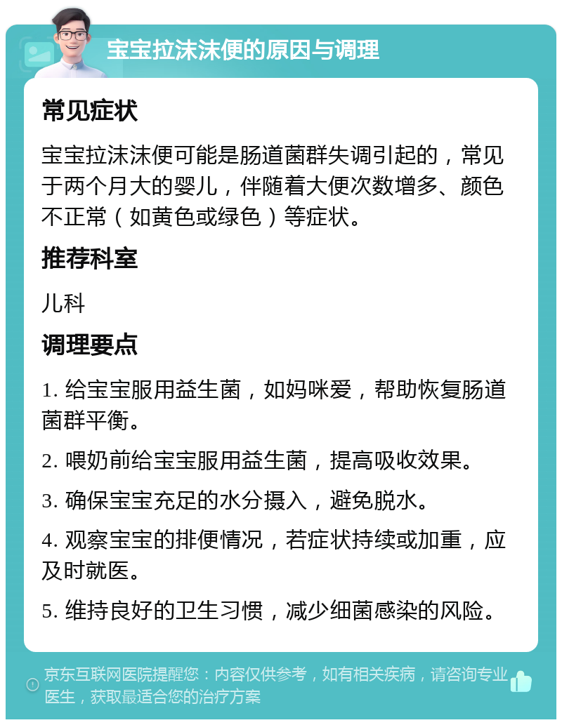 宝宝拉沫沫便的原因与调理 常见症状 宝宝拉沫沫便可能是肠道菌群失调引起的，常见于两个月大的婴儿，伴随着大便次数增多、颜色不正常（如黄色或绿色）等症状。 推荐科室 儿科 调理要点 1. 给宝宝服用益生菌，如妈咪爱，帮助恢复肠道菌群平衡。 2. 喂奶前给宝宝服用益生菌，提高吸收效果。 3. 确保宝宝充足的水分摄入，避免脱水。 4. 观察宝宝的排便情况，若症状持续或加重，应及时就医。 5. 维持良好的卫生习惯，减少细菌感染的风险。