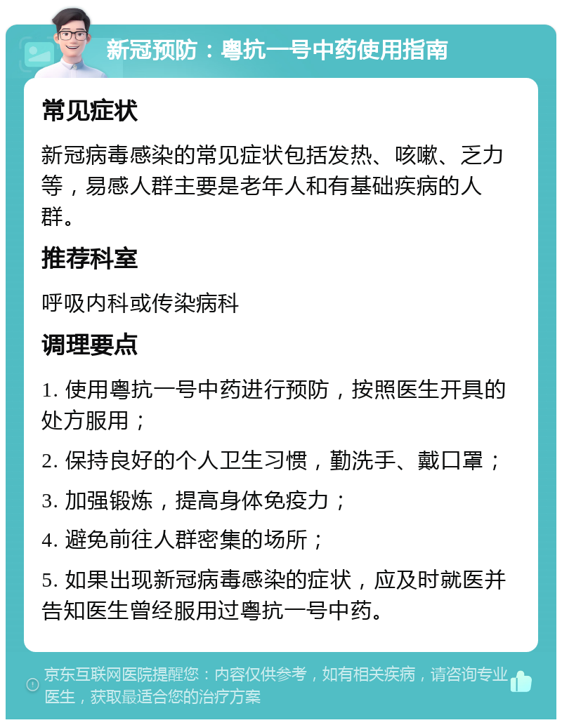 新冠预防：粤抗一号中药使用指南 常见症状 新冠病毒感染的常见症状包括发热、咳嗽、乏力等，易感人群主要是老年人和有基础疾病的人群。 推荐科室 呼吸内科或传染病科 调理要点 1. 使用粤抗一号中药进行预防，按照医生开具的处方服用； 2. 保持良好的个人卫生习惯，勤洗手、戴口罩； 3. 加强锻炼，提高身体免疫力； 4. 避免前往人群密集的场所； 5. 如果出现新冠病毒感染的症状，应及时就医并告知医生曾经服用过粤抗一号中药。