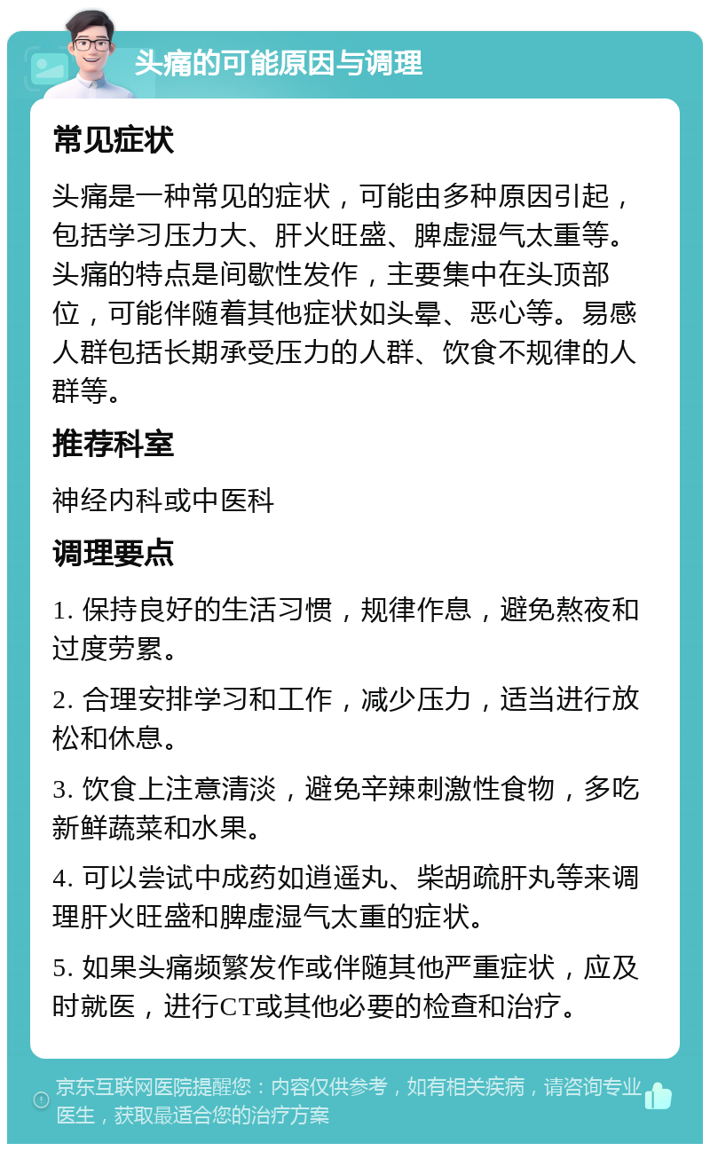 头痛的可能原因与调理 常见症状 头痛是一种常见的症状，可能由多种原因引起，包括学习压力大、肝火旺盛、脾虚湿气太重等。头痛的特点是间歇性发作，主要集中在头顶部位，可能伴随着其他症状如头晕、恶心等。易感人群包括长期承受压力的人群、饮食不规律的人群等。 推荐科室 神经内科或中医科 调理要点 1. 保持良好的生活习惯，规律作息，避免熬夜和过度劳累。 2. 合理安排学习和工作，减少压力，适当进行放松和休息。 3. 饮食上注意清淡，避免辛辣刺激性食物，多吃新鲜蔬菜和水果。 4. 可以尝试中成药如逍遥丸、柴胡疏肝丸等来调理肝火旺盛和脾虚湿气太重的症状。 5. 如果头痛频繁发作或伴随其他严重症状，应及时就医，进行CT或其他必要的检查和治疗。