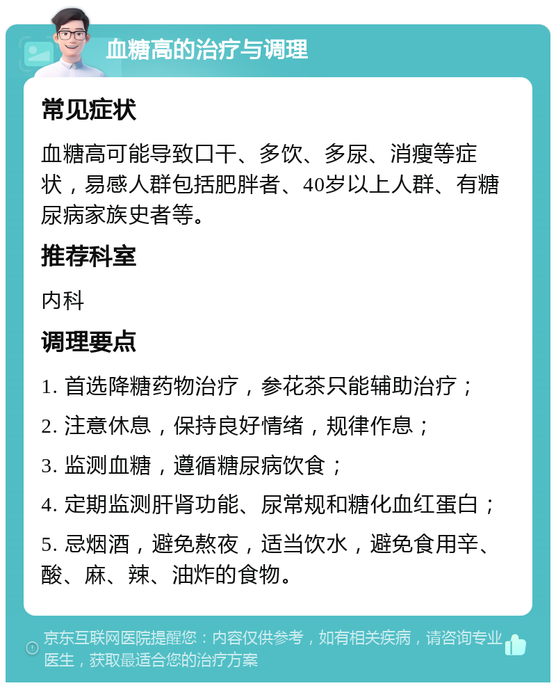 血糖高的治疗与调理 常见症状 血糖高可能导致口干、多饮、多尿、消瘦等症状，易感人群包括肥胖者、40岁以上人群、有糖尿病家族史者等。 推荐科室 内科 调理要点 1. 首选降糖药物治疗，参花茶只能辅助治疗； 2. 注意休息，保持良好情绪，规律作息； 3. 监测血糖，遵循糖尿病饮食； 4. 定期监测肝肾功能、尿常规和糖化血红蛋白； 5. 忌烟酒，避免熬夜，适当饮水，避免食用辛、酸、麻、辣、油炸的食物。