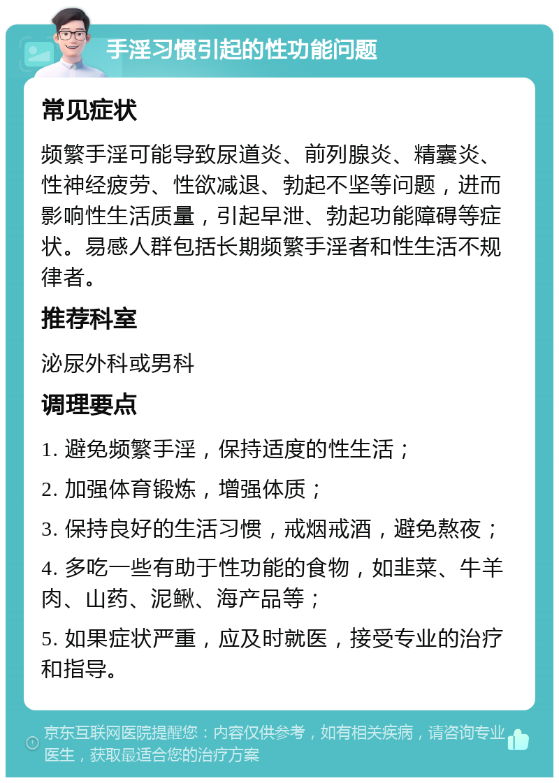 手淫习惯引起的性功能问题 常见症状 频繁手淫可能导致尿道炎、前列腺炎、精囊炎、性神经疲劳、性欲减退、勃起不坚等问题，进而影响性生活质量，引起早泄、勃起功能障碍等症状。易感人群包括长期频繁手淫者和性生活不规律者。 推荐科室 泌尿外科或男科 调理要点 1. 避免频繁手淫，保持适度的性生活； 2. 加强体育锻炼，增强体质； 3. 保持良好的生活习惯，戒烟戒酒，避免熬夜； 4. 多吃一些有助于性功能的食物，如韭菜、牛羊肉、山药、泥鳅、海产品等； 5. 如果症状严重，应及时就医，接受专业的治疗和指导。