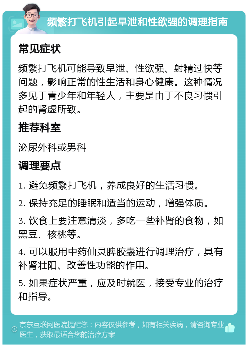 频繁打飞机引起早泄和性欲强的调理指南 常见症状 频繁打飞机可能导致早泄、性欲强、射精过快等问题，影响正常的性生活和身心健康。这种情况多见于青少年和年轻人，主要是由于不良习惯引起的肾虚所致。 推荐科室 泌尿外科或男科 调理要点 1. 避免频繁打飞机，养成良好的生活习惯。 2. 保持充足的睡眠和适当的运动，增强体质。 3. 饮食上要注意清淡，多吃一些补肾的食物，如黑豆、核桃等。 4. 可以服用中药仙灵脾胶囊进行调理治疗，具有补肾壮阳、改善性功能的作用。 5. 如果症状严重，应及时就医，接受专业的治疗和指导。