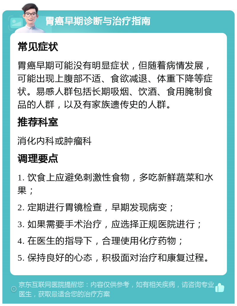 胃癌早期诊断与治疗指南 常见症状 胃癌早期可能没有明显症状，但随着病情发展，可能出现上腹部不适、食欲减退、体重下降等症状。易感人群包括长期吸烟、饮酒、食用腌制食品的人群，以及有家族遗传史的人群。 推荐科室 消化内科或肿瘤科 调理要点 1. 饮食上应避免刺激性食物，多吃新鲜蔬菜和水果； 2. 定期进行胃镜检查，早期发现病变； 3. 如果需要手术治疗，应选择正规医院进行； 4. 在医生的指导下，合理使用化疗药物； 5. 保持良好的心态，积极面对治疗和康复过程。