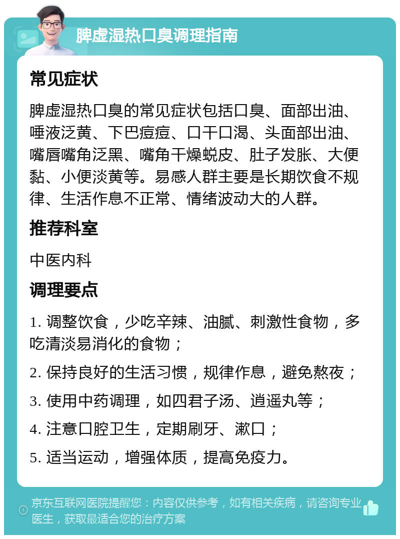 脾虚湿热口臭调理指南 常见症状 脾虚湿热口臭的常见症状包括口臭、面部出油、唾液泛黄、下巴痘痘、口干口渴、头面部出油、嘴唇嘴角泛黑、嘴角干燥蜕皮、肚子发胀、大便黏、小便淡黄等。易感人群主要是长期饮食不规律、生活作息不正常、情绪波动大的人群。 推荐科室 中医内科 调理要点 1. 调整饮食，少吃辛辣、油腻、刺激性食物，多吃清淡易消化的食物； 2. 保持良好的生活习惯，规律作息，避免熬夜； 3. 使用中药调理，如四君子汤、逍遥丸等； 4. 注意口腔卫生，定期刷牙、漱口； 5. 适当运动，增强体质，提高免疫力。