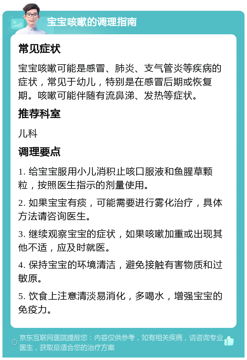 宝宝咳嗽的调理指南 常见症状 宝宝咳嗽可能是感冒、肺炎、支气管炎等疾病的症状，常见于幼儿，特别是在感冒后期或恢复期。咳嗽可能伴随有流鼻涕、发热等症状。 推荐科室 儿科 调理要点 1. 给宝宝服用小儿消积止咳口服液和鱼腥草颗粒，按照医生指示的剂量使用。 2. 如果宝宝有痰，可能需要进行雾化治疗，具体方法请咨询医生。 3. 继续观察宝宝的症状，如果咳嗽加重或出现其他不适，应及时就医。 4. 保持宝宝的环境清洁，避免接触有害物质和过敏原。 5. 饮食上注意清淡易消化，多喝水，增强宝宝的免疫力。