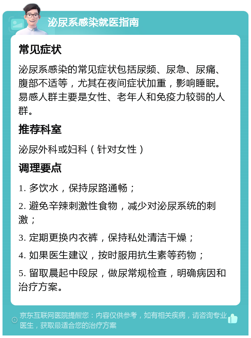 泌尿系感染就医指南 常见症状 泌尿系感染的常见症状包括尿频、尿急、尿痛、腹部不适等，尤其在夜间症状加重，影响睡眠。易感人群主要是女性、老年人和免疫力较弱的人群。 推荐科室 泌尿外科或妇科（针对女性） 调理要点 1. 多饮水，保持尿路通畅； 2. 避免辛辣刺激性食物，减少对泌尿系统的刺激； 3. 定期更换内衣裤，保持私处清洁干燥； 4. 如果医生建议，按时服用抗生素等药物； 5. 留取晨起中段尿，做尿常规检查，明确病因和治疗方案。