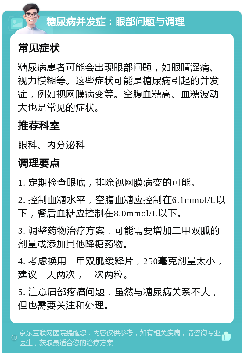 糖尿病并发症：眼部问题与调理 常见症状 糖尿病患者可能会出现眼部问题，如眼睛涩痛、视力模糊等。这些症状可能是糖尿病引起的并发症，例如视网膜病变等。空腹血糖高、血糖波动大也是常见的症状。 推荐科室 眼科、内分泌科 调理要点 1. 定期检查眼底，排除视网膜病变的可能。 2. 控制血糖水平，空腹血糖应控制在6.1mmol/L以下，餐后血糖应控制在8.0mmol/L以下。 3. 调整药物治疗方案，可能需要增加二甲双胍的剂量或添加其他降糖药物。 4. 考虑换用二甲双胍缓释片，250毫克剂量太小，建议一天两次，一次两粒。 5. 注意肩部疼痛问题，虽然与糖尿病关系不大，但也需要关注和处理。