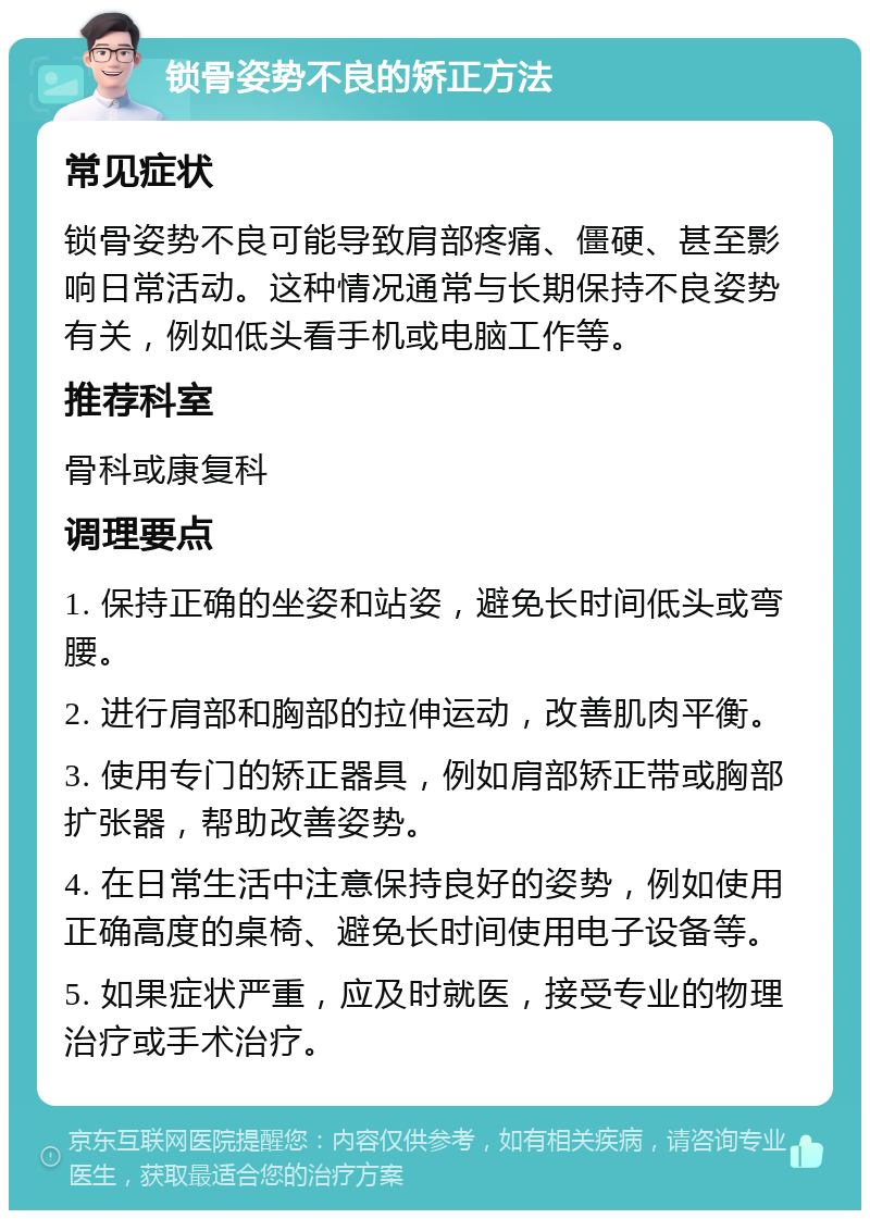 锁骨姿势不良的矫正方法 常见症状 锁骨姿势不良可能导致肩部疼痛、僵硬、甚至影响日常活动。这种情况通常与长期保持不良姿势有关，例如低头看手机或电脑工作等。 推荐科室 骨科或康复科 调理要点 1. 保持正确的坐姿和站姿，避免长时间低头或弯腰。 2. 进行肩部和胸部的拉伸运动，改善肌肉平衡。 3. 使用专门的矫正器具，例如肩部矫正带或胸部扩张器，帮助改善姿势。 4. 在日常生活中注意保持良好的姿势，例如使用正确高度的桌椅、避免长时间使用电子设备等。 5. 如果症状严重，应及时就医，接受专业的物理治疗或手术治疗。