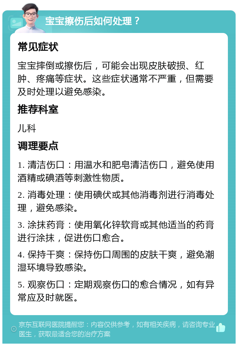 宝宝擦伤后如何处理？ 常见症状 宝宝摔倒或擦伤后，可能会出现皮肤破损、红肿、疼痛等症状。这些症状通常不严重，但需要及时处理以避免感染。 推荐科室 儿科 调理要点 1. 清洁伤口：用温水和肥皂清洁伤口，避免使用酒精或碘酒等刺激性物质。 2. 消毒处理：使用碘伏或其他消毒剂进行消毒处理，避免感染。 3. 涂抹药膏：使用氧化锌软膏或其他适当的药膏进行涂抹，促进伤口愈合。 4. 保持干爽：保持伤口周围的皮肤干爽，避免潮湿环境导致感染。 5. 观察伤口：定期观察伤口的愈合情况，如有异常应及时就医。