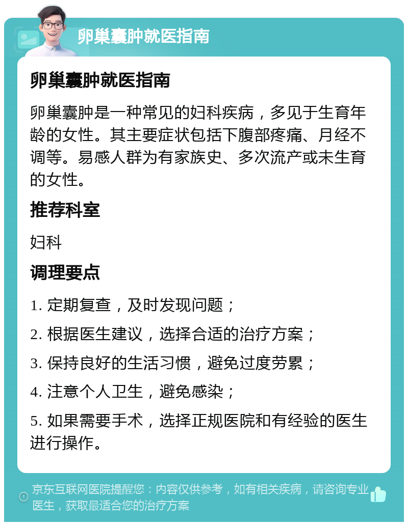 卵巢囊肿就医指南 卵巢囊肿就医指南 卵巢囊肿是一种常见的妇科疾病，多见于生育年龄的女性。其主要症状包括下腹部疼痛、月经不调等。易感人群为有家族史、多次流产或未生育的女性。 推荐科室 妇科 调理要点 1. 定期复查，及时发现问题； 2. 根据医生建议，选择合适的治疗方案； 3. 保持良好的生活习惯，避免过度劳累； 4. 注意个人卫生，避免感染； 5. 如果需要手术，选择正规医院和有经验的医生进行操作。