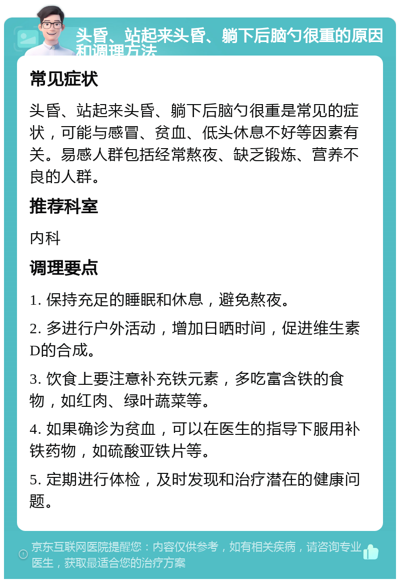 头昏、站起来头昏、躺下后脑勺很重的原因和调理方法 常见症状 头昏、站起来头昏、躺下后脑勺很重是常见的症状，可能与感冒、贫血、低头休息不好等因素有关。易感人群包括经常熬夜、缺乏锻炼、营养不良的人群。 推荐科室 内科 调理要点 1. 保持充足的睡眠和休息，避免熬夜。 2. 多进行户外活动，增加日晒时间，促进维生素D的合成。 3. 饮食上要注意补充铁元素，多吃富含铁的食物，如红肉、绿叶蔬菜等。 4. 如果确诊为贫血，可以在医生的指导下服用补铁药物，如硫酸亚铁片等。 5. 定期进行体检，及时发现和治疗潜在的健康问题。