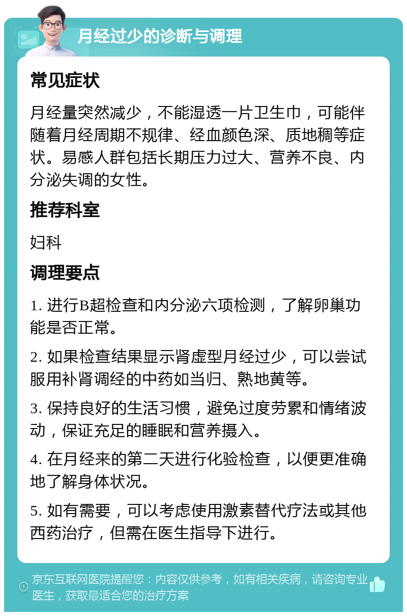 月经过少的诊断与调理 常见症状 月经量突然减少，不能湿透一片卫生巾，可能伴随着月经周期不规律、经血颜色深、质地稠等症状。易感人群包括长期压力过大、营养不良、内分泌失调的女性。 推荐科室 妇科 调理要点 1. 进行B超检查和内分泌六项检测，了解卵巢功能是否正常。 2. 如果检查结果显示肾虚型月经过少，可以尝试服用补肾调经的中药如当归、熟地黄等。 3. 保持良好的生活习惯，避免过度劳累和情绪波动，保证充足的睡眠和营养摄入。 4. 在月经来的第二天进行化验检查，以便更准确地了解身体状况。 5. 如有需要，可以考虑使用激素替代疗法或其他西药治疗，但需在医生指导下进行。