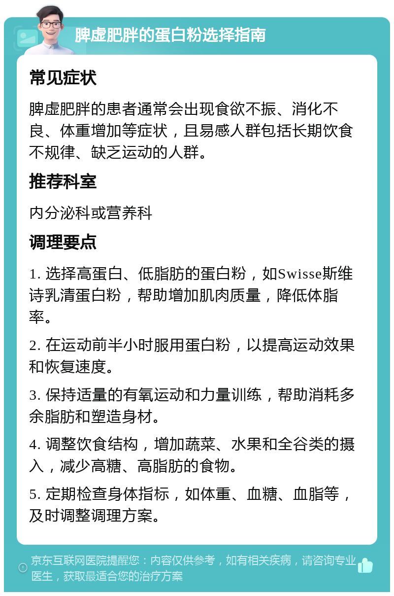 脾虚肥胖的蛋白粉选择指南 常见症状 脾虚肥胖的患者通常会出现食欲不振、消化不良、体重增加等症状，且易感人群包括长期饮食不规律、缺乏运动的人群。 推荐科室 内分泌科或营养科 调理要点 1. 选择高蛋白、低脂肪的蛋白粉，如Swisse斯维诗乳清蛋白粉，帮助增加肌肉质量，降低体脂率。 2. 在运动前半小时服用蛋白粉，以提高运动效果和恢复速度。 3. 保持适量的有氧运动和力量训练，帮助消耗多余脂肪和塑造身材。 4. 调整饮食结构，增加蔬菜、水果和全谷类的摄入，减少高糖、高脂肪的食物。 5. 定期检查身体指标，如体重、血糖、血脂等，及时调整调理方案。