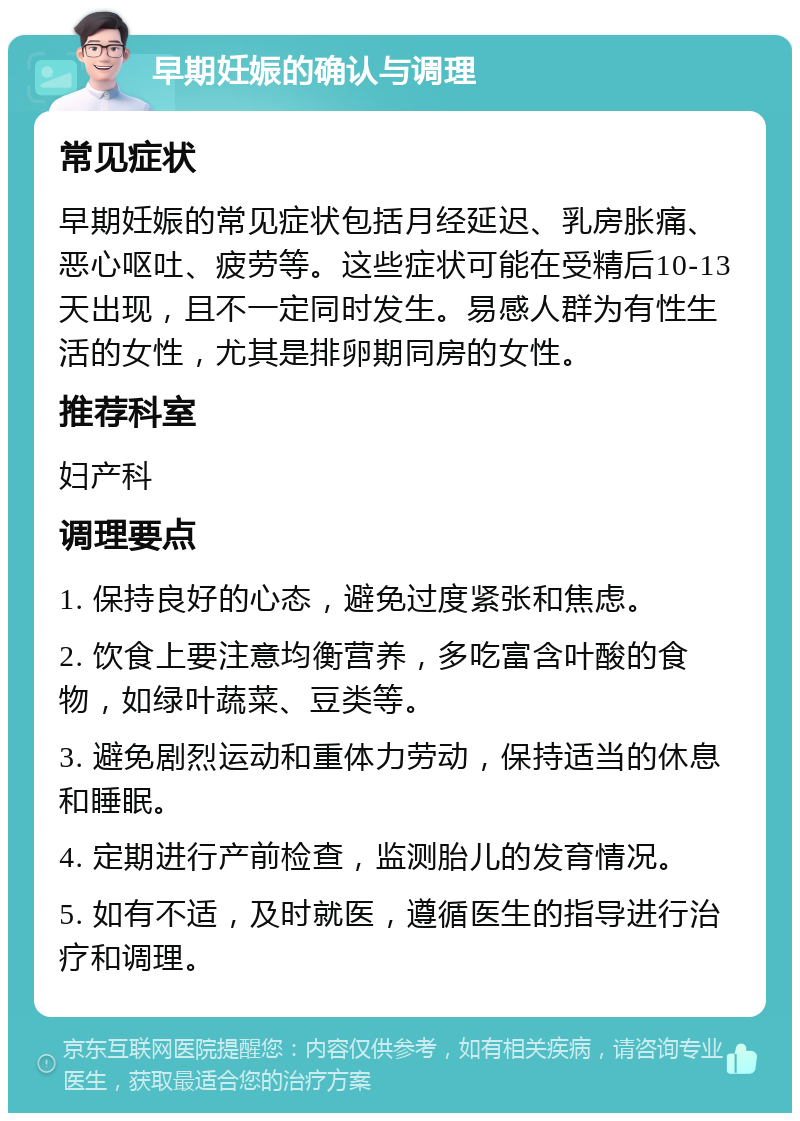 早期妊娠的确认与调理 常见症状 早期妊娠的常见症状包括月经延迟、乳房胀痛、恶心呕吐、疲劳等。这些症状可能在受精后10-13天出现，且不一定同时发生。易感人群为有性生活的女性，尤其是排卵期同房的女性。 推荐科室 妇产科 调理要点 1. 保持良好的心态，避免过度紧张和焦虑。 2. 饮食上要注意均衡营养，多吃富含叶酸的食物，如绿叶蔬菜、豆类等。 3. 避免剧烈运动和重体力劳动，保持适当的休息和睡眠。 4. 定期进行产前检查，监测胎儿的发育情况。 5. 如有不适，及时就医，遵循医生的指导进行治疗和调理。