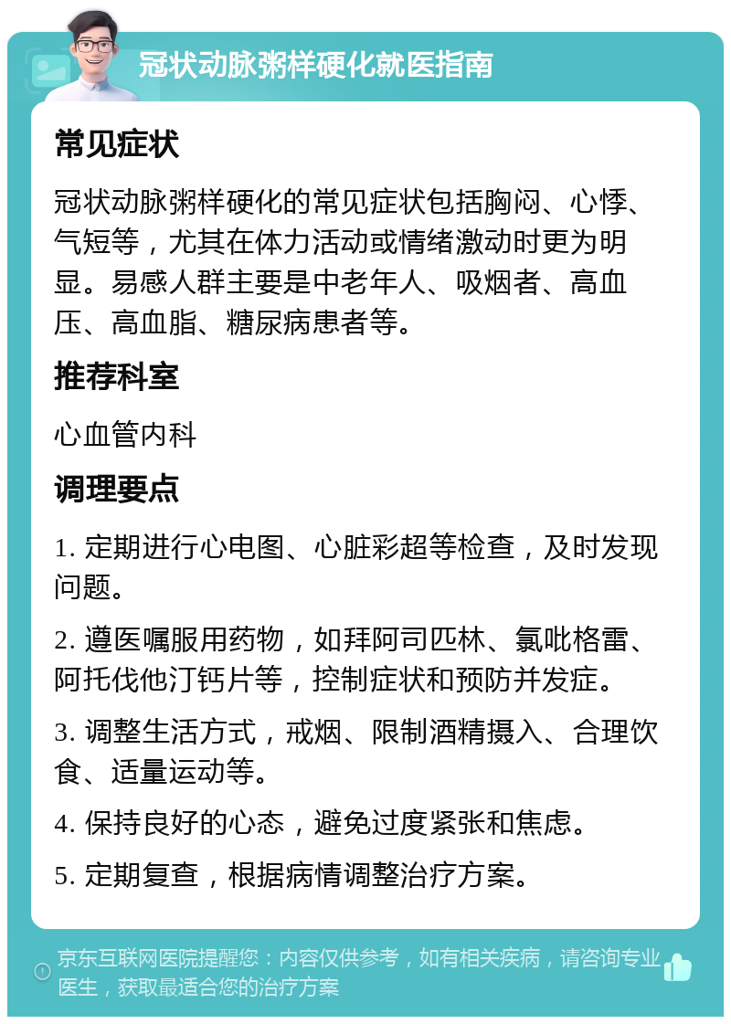 冠状动脉粥样硬化就医指南 常见症状 冠状动脉粥样硬化的常见症状包括胸闷、心悸、气短等，尤其在体力活动或情绪激动时更为明显。易感人群主要是中老年人、吸烟者、高血压、高血脂、糖尿病患者等。 推荐科室 心血管内科 调理要点 1. 定期进行心电图、心脏彩超等检查，及时发现问题。 2. 遵医嘱服用药物，如拜阿司匹林、氯吡格雷、阿托伐他汀钙片等，控制症状和预防并发症。 3. 调整生活方式，戒烟、限制酒精摄入、合理饮食、适量运动等。 4. 保持良好的心态，避免过度紧张和焦虑。 5. 定期复查，根据病情调整治疗方案。